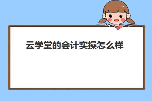 云学堂的会计实操怎么样(学会计网课好还是面授班好)