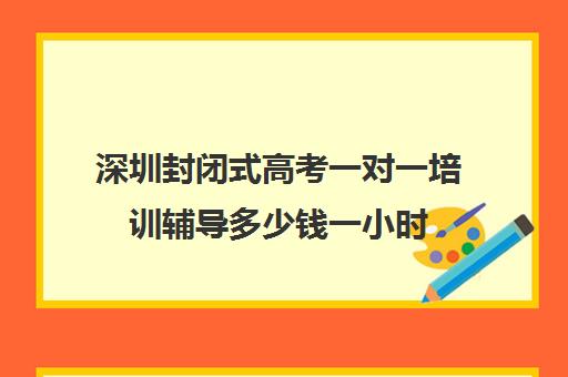 深圳封闭式高考一对一培训辅导多少钱一小时(深圳高职高考辅导机构哪家好)