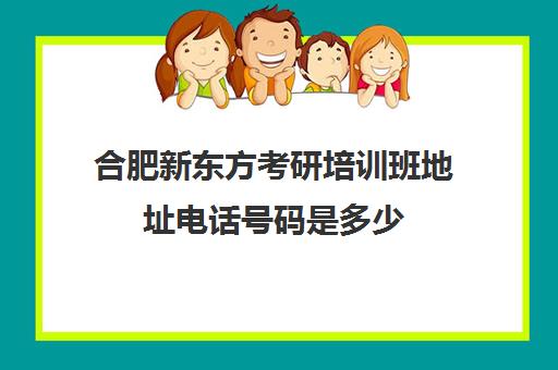 合肥新东方考研培训班地址电话号码是多少(合肥报考研究生培训学校)