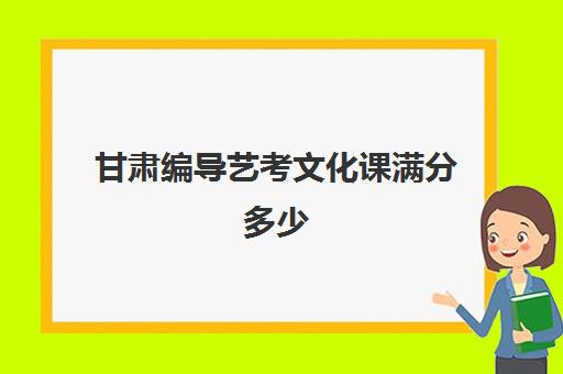 甘肃编导艺考文化课满分多少(甘肃省高考艺术类分数线)