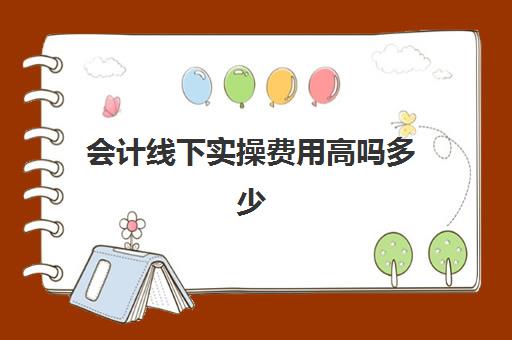 会计线下实操费用高吗多少(学会计是去培训班还是网上)