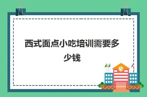 西式面点小吃培训需要多少钱(哪里有面点培训学校)