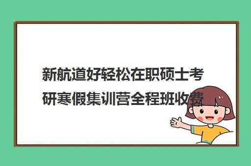 新航道好轻松在职硕士考研寒假集训营全程班收费标准一览表（新航道考研怎么样）