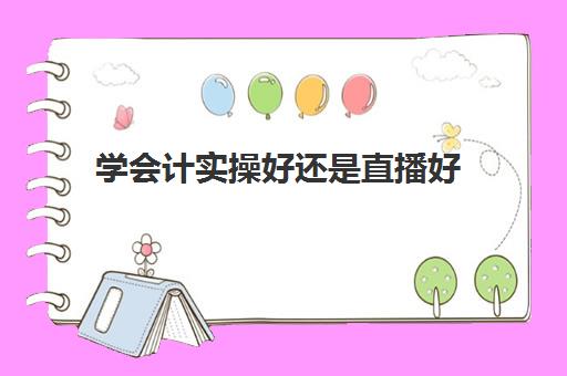 学会计实操好还是直播好(学会计是去培训班还是网上)