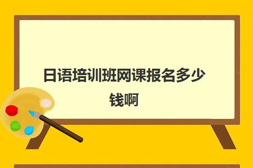 日语培训班网课报名多少钱啊(学日语的网课哪个好一点)