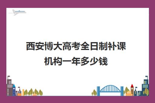 西安博大高考全日制补课机构一年多少钱(高三是学校还是全日制机构好)