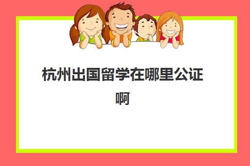 杭州出国留学在哪里公证啊(出国公证需要什么材料)