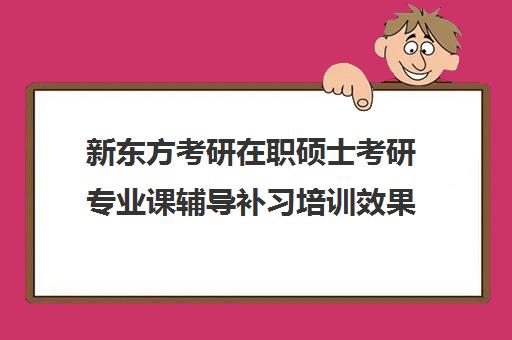 新东方考研在职硕士考研专业课辅导补习培训效果如何？靠谱吗