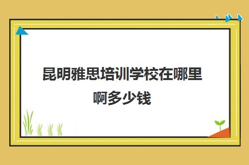 昆明雅思培训学校在哪里啊多少钱(云南哪里可以考雅思)