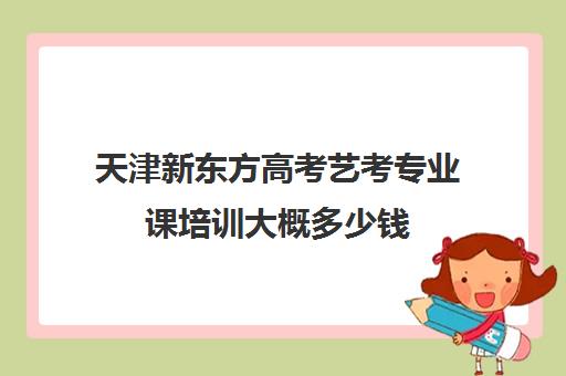 天津新东方高考艺考专业课培训大概多少钱(新东方英语考研网课效果好吗)