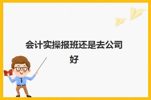 会计实操报班还是去公司好(学会计有必要报班吗)