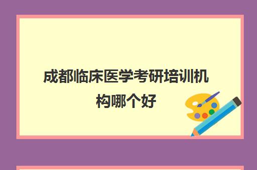 成都临床医学考研培训机构哪个好(考研的培训机构排名榜)