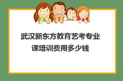 武汉新东方教育艺考专业课培训费用多少钱（武汉艺术培训机构排名）