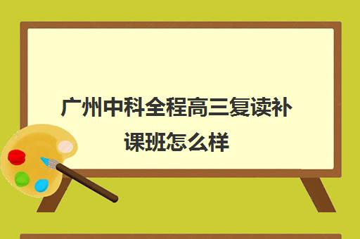 广州中科全程高三复读补课班怎么样(广东高三复读学校哪个学校比较好)