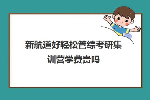 新航道好轻松管综考研集训营学费贵吗（新航道考研怎么样）