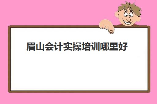 眉山会计实操培训哪里好(眉山市叉车培训学校地址)