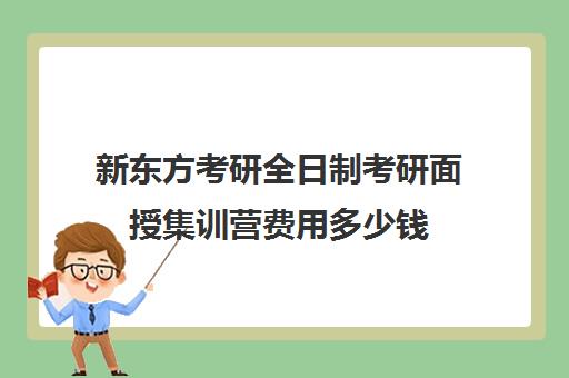 新东方考研全日制考研面授集训营费用多少钱（新东方考研集训营有用吗）