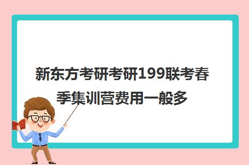 新东方考研考研199联考春季集训营费用一般多少钱（新东方考研班一般多少钱）