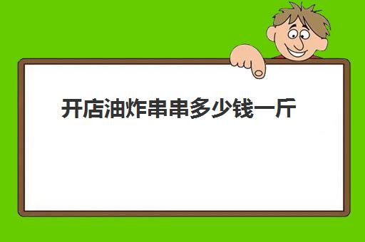 开店油炸串串多少钱一斤(炸猪皮价格多少钱一斤)