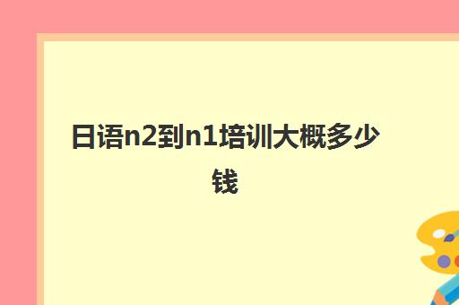 日语n2到n1培训大概多少钱(日语学到n2需要多久)