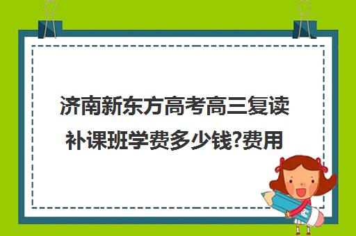 济南新东方高考高三复读补课班学费多少钱?费用一览表(新东方高考复读班价格)