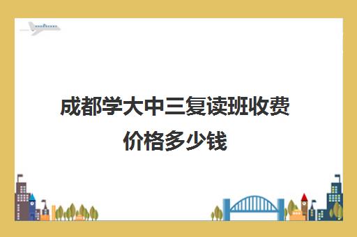 成都学大中三复读班收费价格多少钱(成都到汶川过路费多少钱)