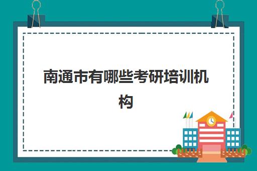 南通市有哪些考研培训机构(南京有什么考研机构比较好)