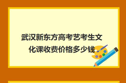 武汉新东方高考艺考生文化课收费价格多少钱(武汉知艺高考学校是正规的吗)