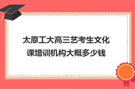 太原工大高三艺考生文化课培训机构大概多少钱(山西最大艺考培训机构)