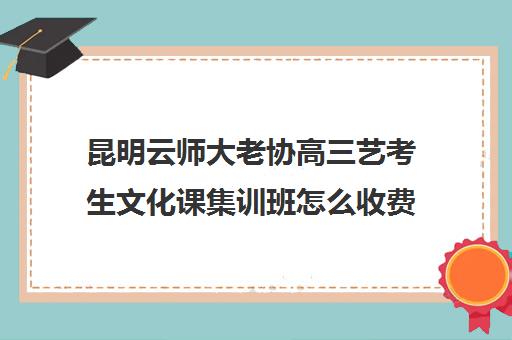 昆明云师大老协高三艺考生文化课集训班怎么收费(昆明艺考集训学校有哪些)