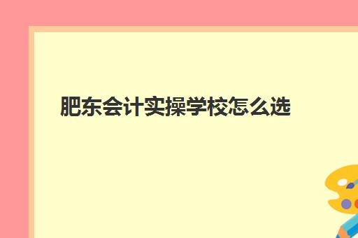 肥东会计实操学校怎么选(安徽会计学校排名)