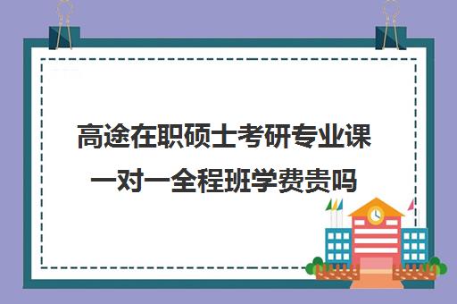 高途在职硕士考研专业课一对一全程班学费贵吗（高途考研口碑怎么样）