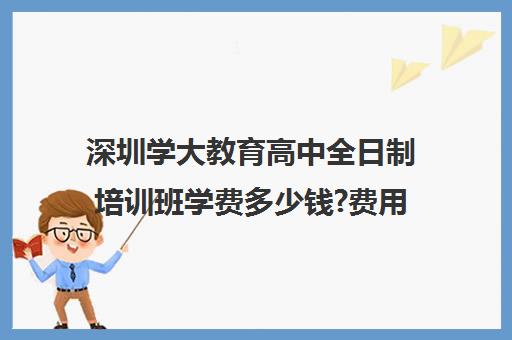 深圳学大教育高中全日制培训班学费多少钱?费用一览表(学大教育高三全日制怎么样)