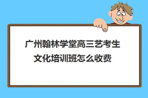 广州翰林学堂高三艺考生文化培训班怎么收费(广州比较好的艺考培训机构)