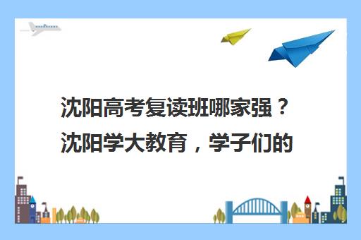 沈阳高考复读班哪家强？沈阳学大教育，学子们的明智选择