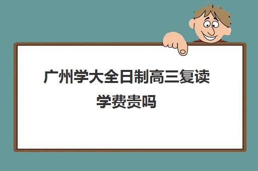 广州学大全日制高三复读学费贵吗(广东还能复读吗)