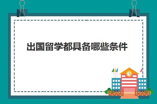 出国留学都具备哪些条件(大学怎么申请出国留学)