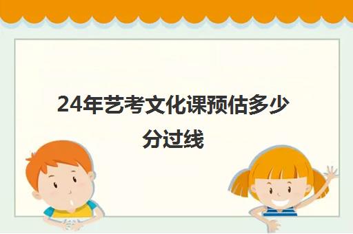 24年艺考文化课预估多少分过线(艺考文化课要多少分才能上本科)