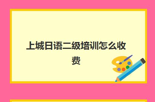 上城日语二级培训怎么收费(日语考级报名时间和考试时间费用)