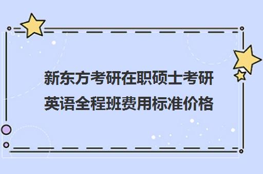 新东方考研在职硕士考研英语全程班费用标准价格表（新东方考研英语一对一）