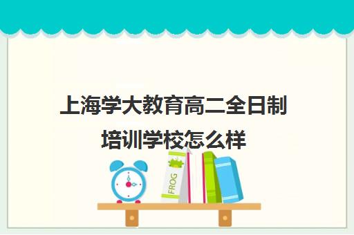 上海学大教育高二全日制培训学校怎么样（学大教育补课怎么样）