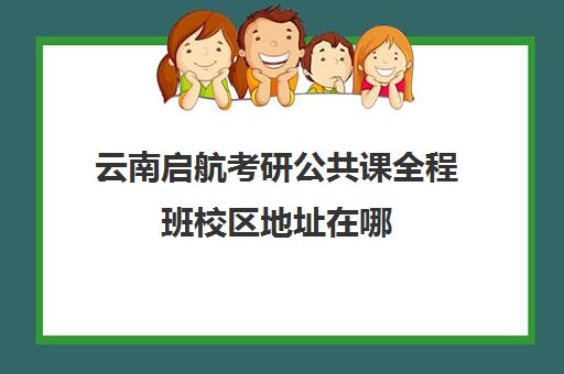 云南启航考研公共课全程班校区地址在哪（启航考研培训班怎么样）