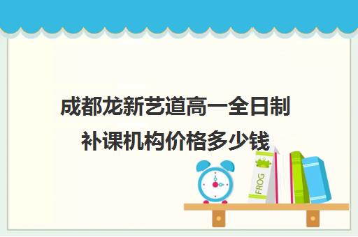 成都龙新艺道高一全日制补课机构价格多少钱(成都艺考集训机构)