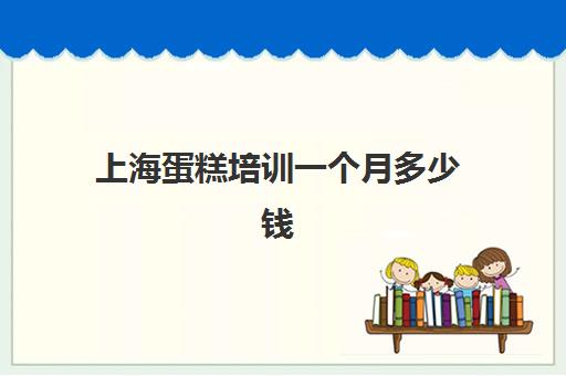 上海蛋糕培训一个月多少钱(上海蛋糕学校培训哪家好交学费多少)