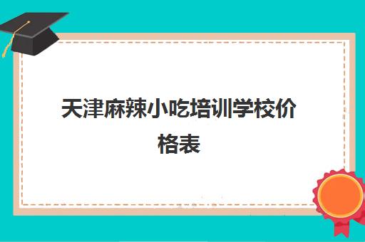 天津麻辣小吃培训学校价格表(小吃培训学校哪里比较好)