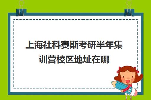 上海社科赛斯考研半年集训营校区地址在哪（上海十大考研培训机构）