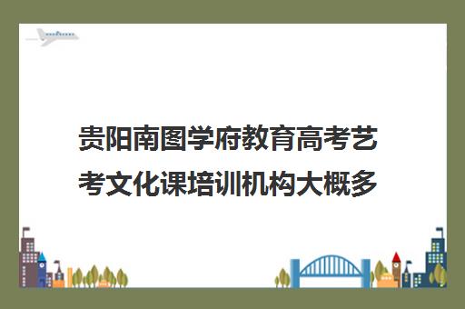 贵阳南图学府教育高考艺考文化课培训机构大概多少钱(艺考生文化课分数线)