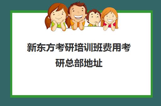 新东方考研培训班费用考研总部地址(新东方考研班收费价格表)