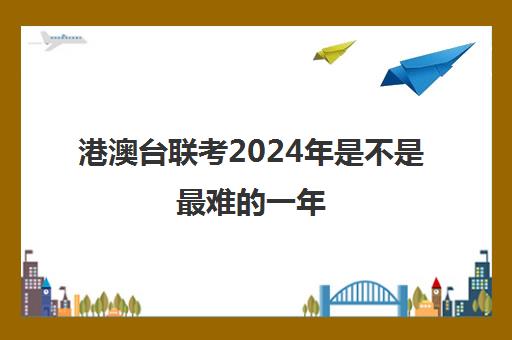 港澳台联考2024年是不是最难的一年(港澳台联考2025还有优势吗)