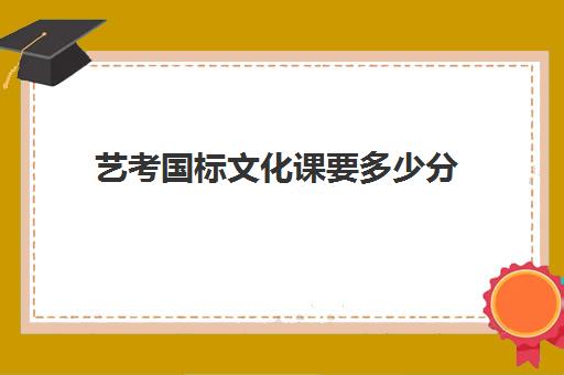 艺考国标文化课要多少分(艺考艺术分有多少分)